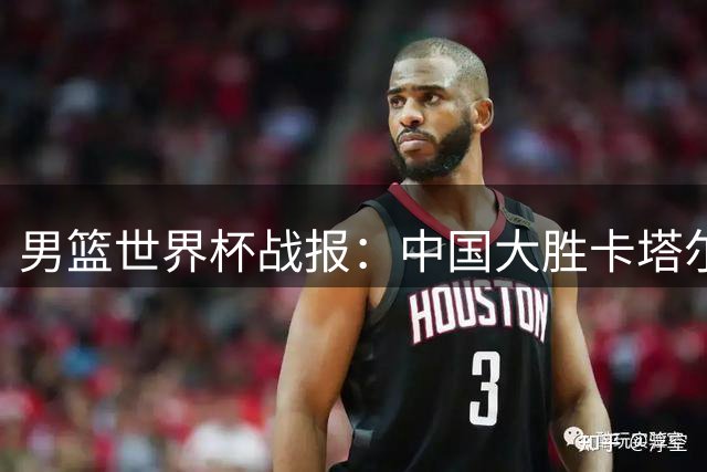男篮世界杯战报：中国大胜卡塔尔，八村塁29分率日本轻取沙特